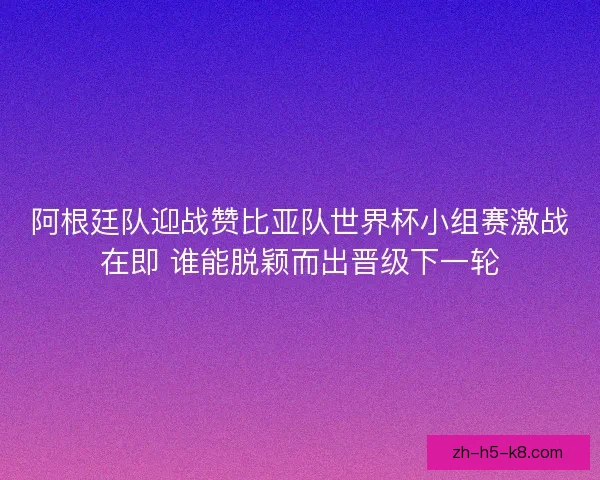 阿根廷队迎战赞比亚队世界杯小组赛激战在即 谁能脱颖而出晋级下一轮