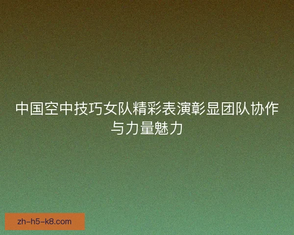 中国空中技巧女队精彩表演彰显团队协作与力量魅力