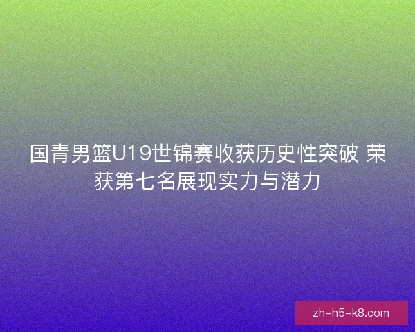 国青男篮U19世锦赛收获历史性突破 荣获第七名展现实力与潜力