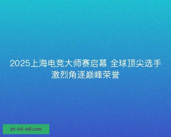2025上海电竞大师赛启幕 全球顶尖选手激烈角逐巅峰荣誉