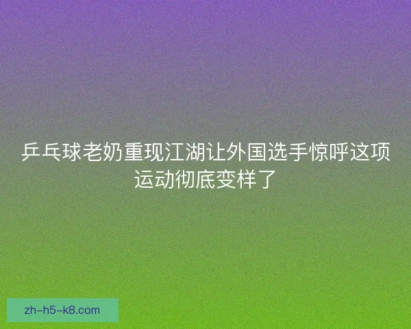 乒乓球老奶重现江湖让外国选手惊呼这项运动彻底变样了